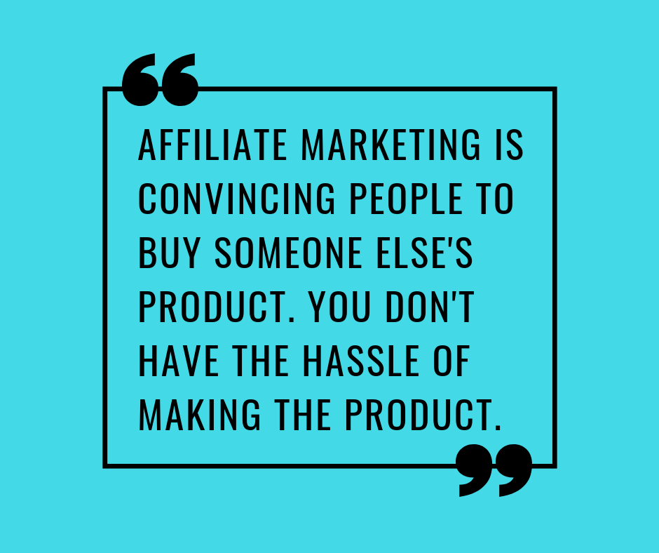 AFFILIATE MARKETING IS CONVINCING PEOPLE TO BUY SOMEONE ELSE'S PRODUCT. YOU DON'T HAVE THE HASSLE OF MAKING THE PRODUCT.